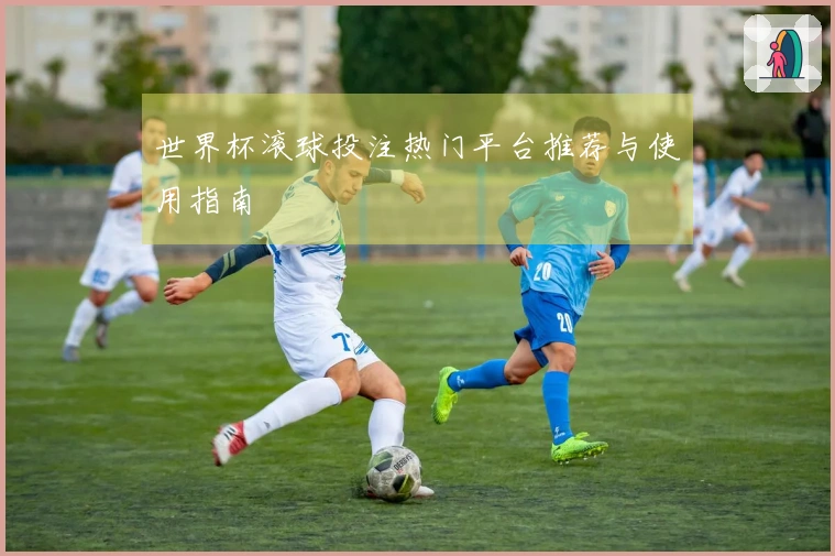 世界杯滚球投注热门平台推荐与使用指南
