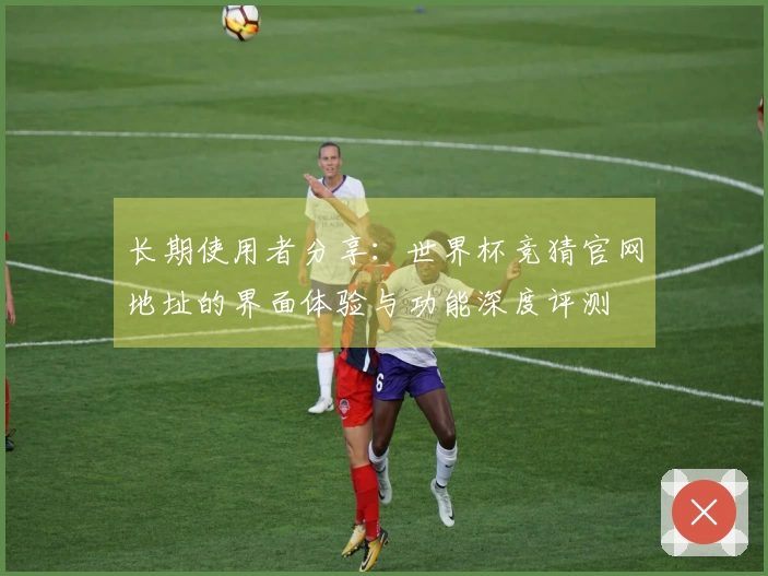 长期使用者分享：世界杯竞猜官网地址的界面体验与功能深度评测